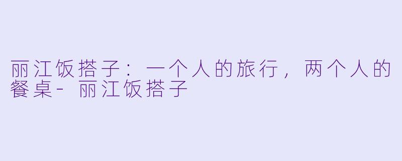 丽江饭搭子：一个人的旅行，两个人的餐桌-丽江饭搭子