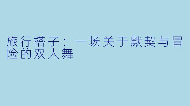 旅行搭子:一场关于默契与冒险的双人舞