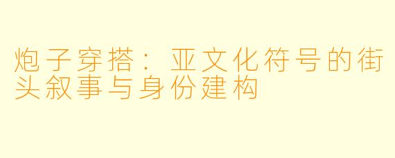 炮子穿搭：亚文化符号的街头叙事与身份建构