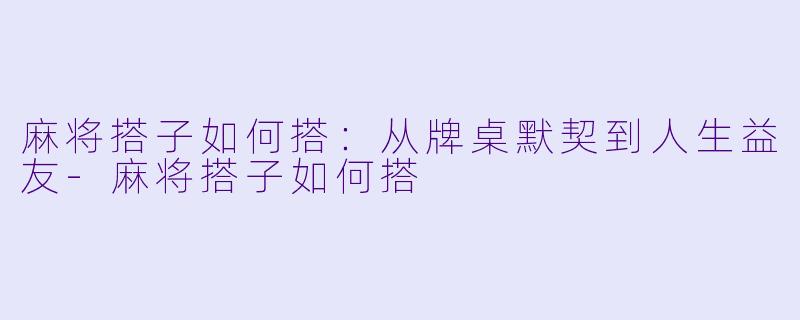 麻将搭子如何搭：从牌桌默契到人生益友-麻将搭子如何搭