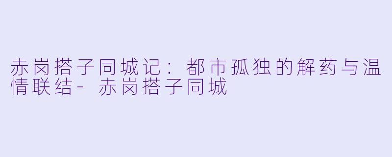 赤岗搭子同城记：都市孤独的解药与温情联结-赤岗搭子同城