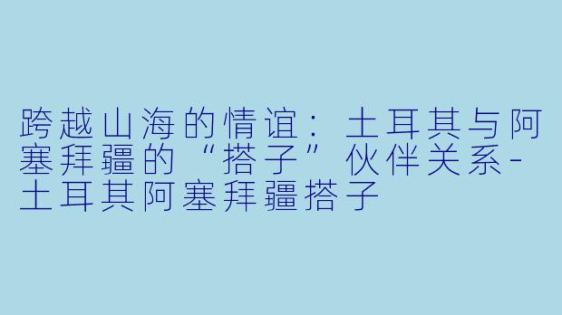 跨越山海的情谊:土耳其与阿塞拜疆的“搭子”伙伴关系-土耳其阿塞拜疆搭子