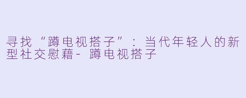 寻找“蹲电视搭子”：当代年轻人的新型社交慰藉-蹲电视搭子