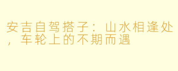 安吉自驾搭子：山水相逢处，车轮上的不期而遇