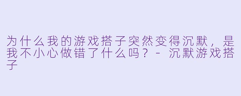 为什么我的游戏搭子突然变得沉默，是我不小心做错了什么吗？-沉默游戏搭子