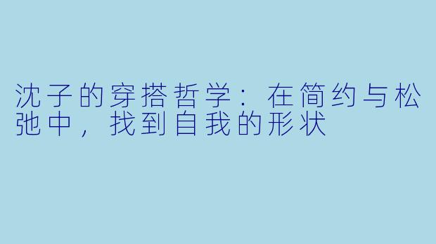 沈子的穿搭哲学：在简约与松弛中，找到自我的形状