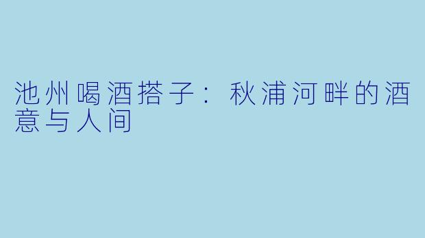 池州喝酒搭子：秋浦河畔的酒意与人间