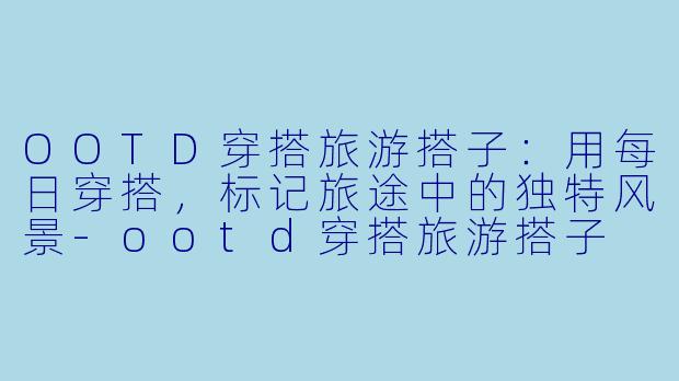 OOTD穿搭旅游搭子:用每日穿搭,标记旅途中的独特风景-ootd穿搭旅游搭子