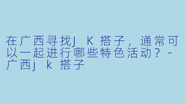 在广西寻找JK搭子，通常可以一起进行哪些特色活动？-广西jk搭子