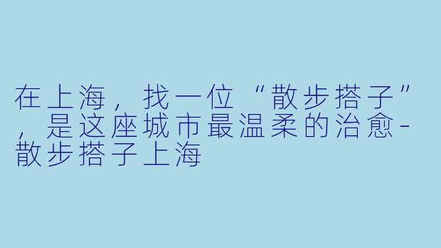 在上海，找一位“散步搭子”，是这座城市最温柔的治愈-散步搭子上海
