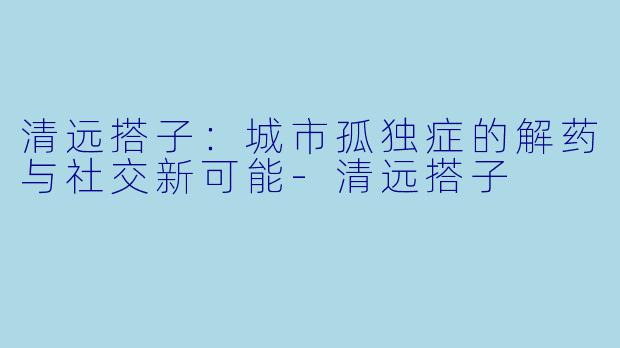 清远搭子：城市孤独症的解药与社交新可能-清远搭子
