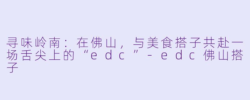 寻味岭南：在佛山，与美食搭子共赴一场舌尖上的“edc”-edc佛山搭子