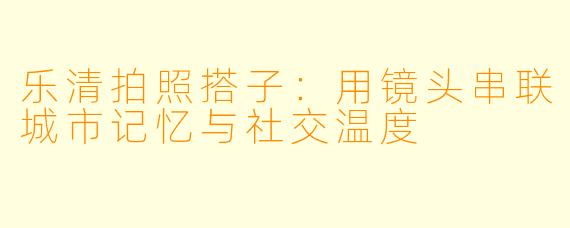 乐清拍照搭子:用镜头串联城市记忆与社交温度