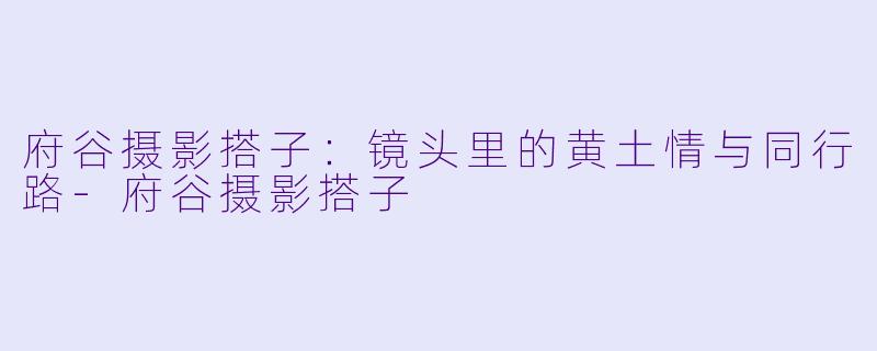 府谷摄影搭子：镜头里的黄土情与同行路-府谷摄影搭子