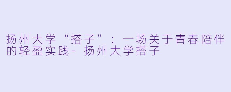 扬州大学“搭子”：一场关于青春陪伴的轻盈实践-扬州大学搭子