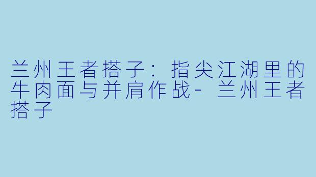 兰州王者搭子:指尖江湖里的牛肉面与并肩作战-兰州王者搭子