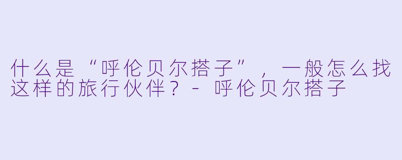 什么是“呼伦贝尔搭子”，一般怎么找这样的旅行伙伴？-呼伦贝尔搭子
