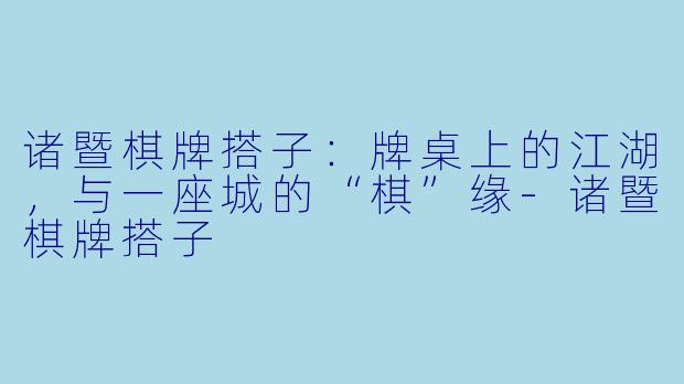 诸暨棋牌搭子：牌桌上的江湖，与一座城的“棋”缘-诸暨棋牌搭子