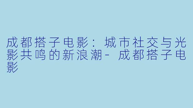 成都搭子电影：城市社交与光影共鸣的新浪潮-成都搭子电影