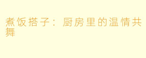 煮饭搭子：厨房里的温情共舞