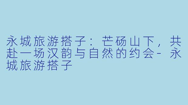 永城旅游搭子：芒砀山下，共赴一场汉韵与自然的约会-永城旅游搭子