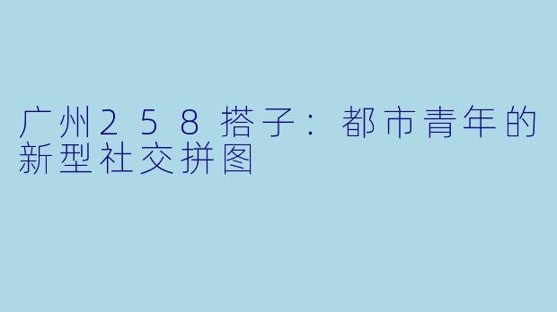 广州258搭子：都市青年的新型社交拼图