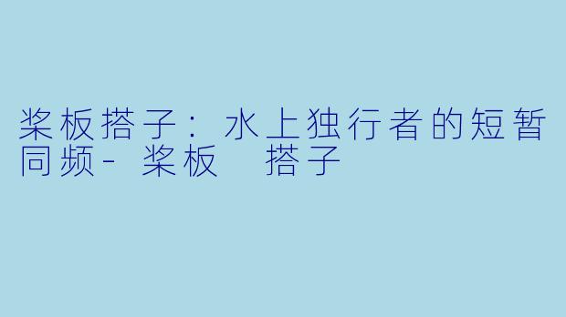 桨板搭子：水上独行者的短暂同频-桨板 搭子