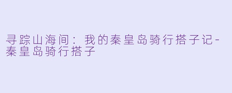 寻踪山海间：我的秦皇岛骑行搭子记-秦皇岛骑行搭子