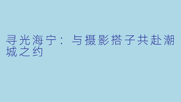 寻光海宁：与摄影搭子共赴潮城之约