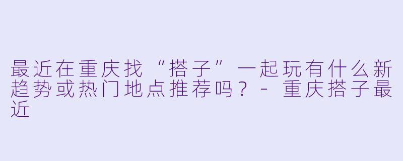 最近在重庆找“搭子”一起玩有什么新趋势或热门地点推荐吗？-重庆搭子最近