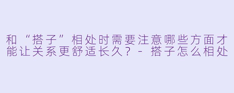 和“搭子”相处时需要注意哪些方面才能让关系更舒适长久?-搭子怎么相处