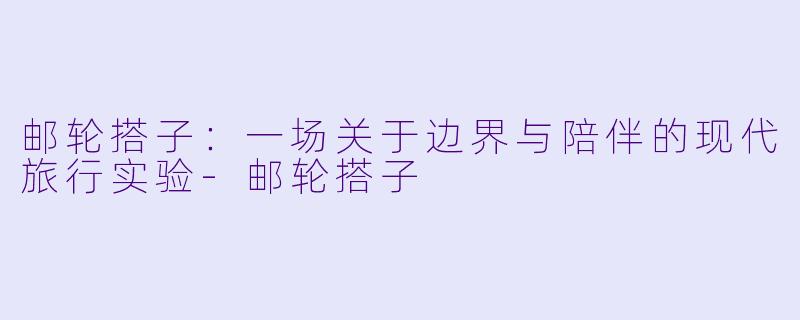 邮轮搭子：一场关于边界与陪伴的现代旅行实验-邮轮搭子