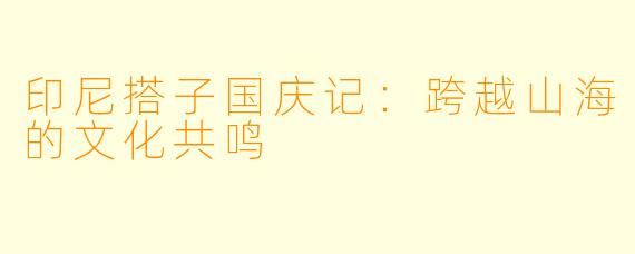 印尼搭子国庆记：跨越山海的文化共鸣