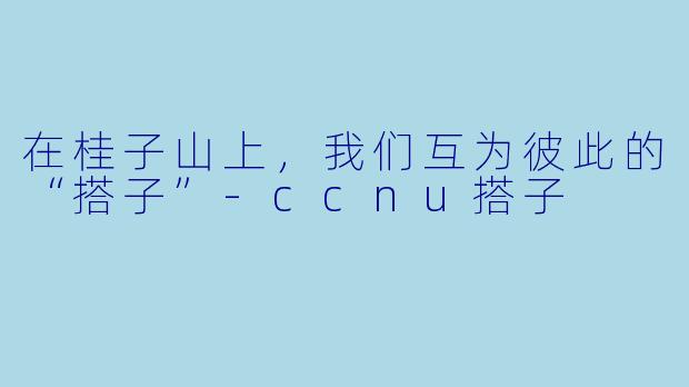 在桂子山上，我们互为彼此的“搭子”-ccnu搭子