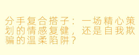 分手复合搭子：一场精心策划的情感复健，还是自我欺骗的温柔陷阱？
