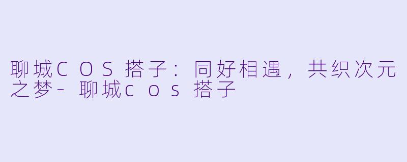 聊城COS搭子：同好相遇，共织次元之梦-聊城cos搭子
