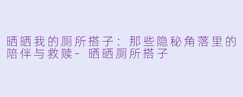 晒晒我的厕所搭子：那些隐秘角落里的陪伴与救赎-晒晒厕所搭子