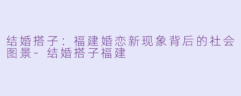 结婚搭子:福建婚恋新现象背后的社会图景-结婚搭子福建