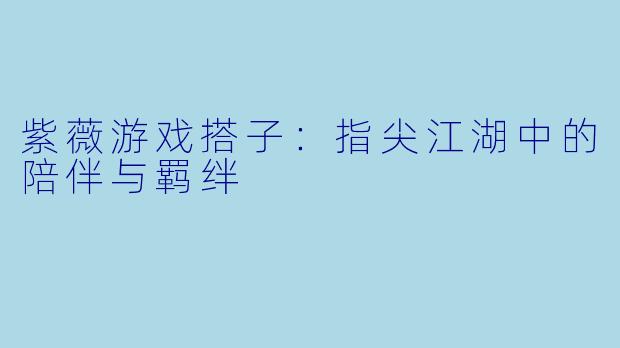 紫薇游戏搭子：指尖江湖中的陪伴与羁绊