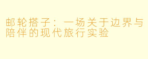 邮轮搭子：一场关于边界与陪伴的现代旅行实验