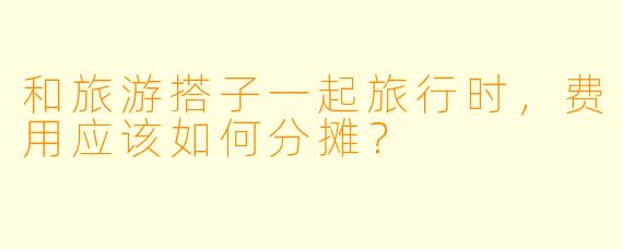 和旅游搭子一起旅行时，费用应该如何分摊？