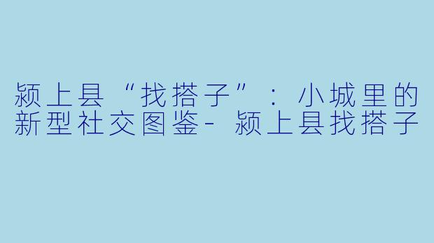 颍上县“找搭子”：小城里的新型社交图鉴-颍上县找搭子