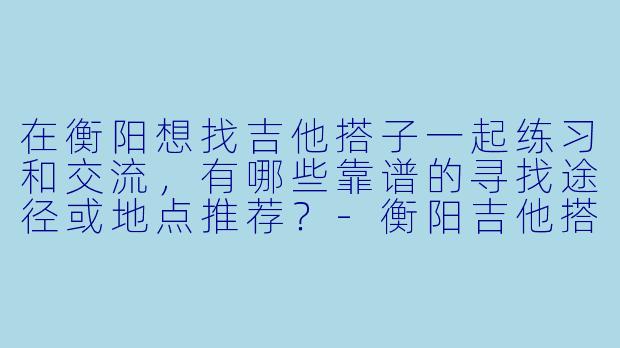 在衡阳想找吉他搭子一起练习和交流，有哪些靠谱的寻找途径或地点推荐？-衡阳吉他搭子