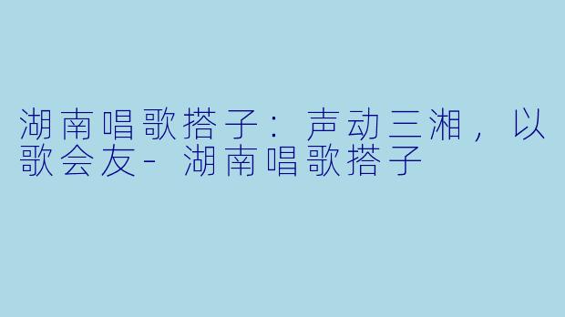 湖南唱歌搭子：声动三湘，以歌会友-湖南唱歌搭子