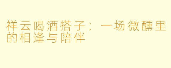祥云喝酒搭子：一场微醺里的相逢与陪伴