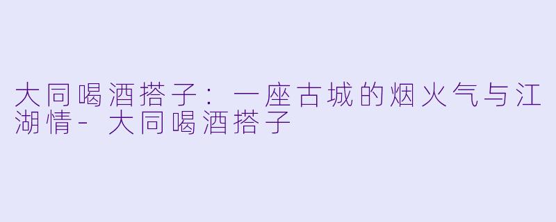 大同喝酒搭子：一座古城的烟火气与江湖情