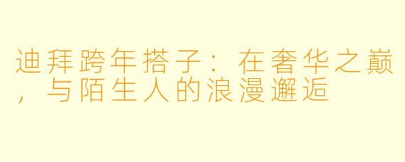迪拜跨年搭子:在奢华之巅,与陌生人的浪漫邂逅