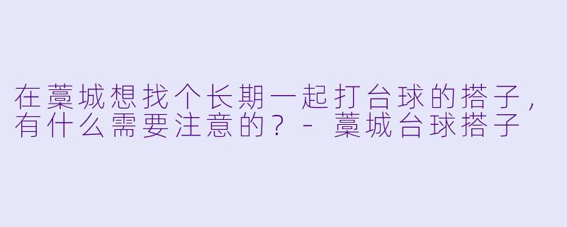 在藁城想找个长期一起打台球的搭子，有什么需要注意的？-藁城台球搭子