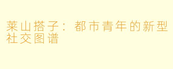 莱山搭子：都市青年的新型社交图谱