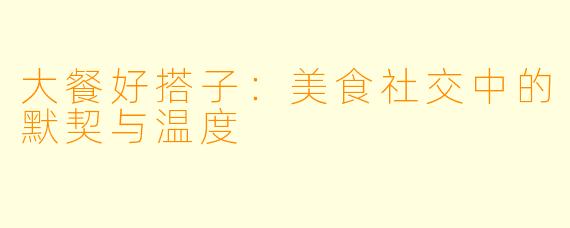 大餐好搭子：美食社交中的默契与温度